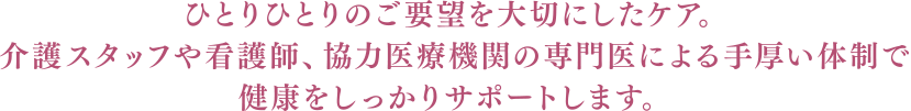 ひとりひとりのご要望を大切にしたケア。介護スタッフや看護師、協力医療機関の専門医による手厚い体制で健康をしっかりサポートします。