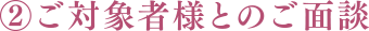 ②ご対象者様とのご面談