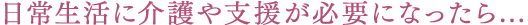 日常生活に介護や支援が必要になったら...