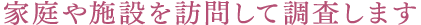 家庭や施設を訪問して調査します